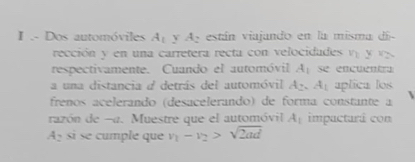 .- Dos automóviles A_1 A_2 están viajando en la misma di- 
rección y en una carretera recta con velocidades ny_1y_2
respectivamente. Cuando el automóvil A_1 se encuentr 
a una distancia a detrás del automóvil A_2.A_1 aplica los 

freños acelerando (desacelerando) de forma constante a 
razón de -a. Muestre que el automóvil A_1 impacturá con
A_2 si se cumple que v_1-v_2>sqrt(2ad)