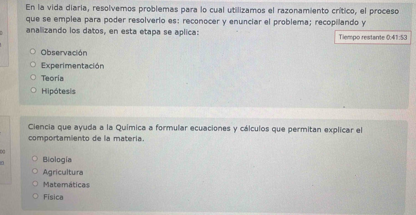 En la vida diaria, resolvemos problemas para lo cual utilizamos el razonamiento crítico, el proceso
que se emplea para poder resolverlo es: reconocer y enunciar el problema; recopilando y
analizando los datos, en esta etapa se aplica:
Tiempo restante 0:41:53
Observación
Experimentación
Teoría
Hipótesis
Ciencia que ayuda a la Química a formular ecuaciones y cálculos que permitan explicar el
comportamiento de la materia.
00
n Biología
Agricultura
Matemáticas
Física