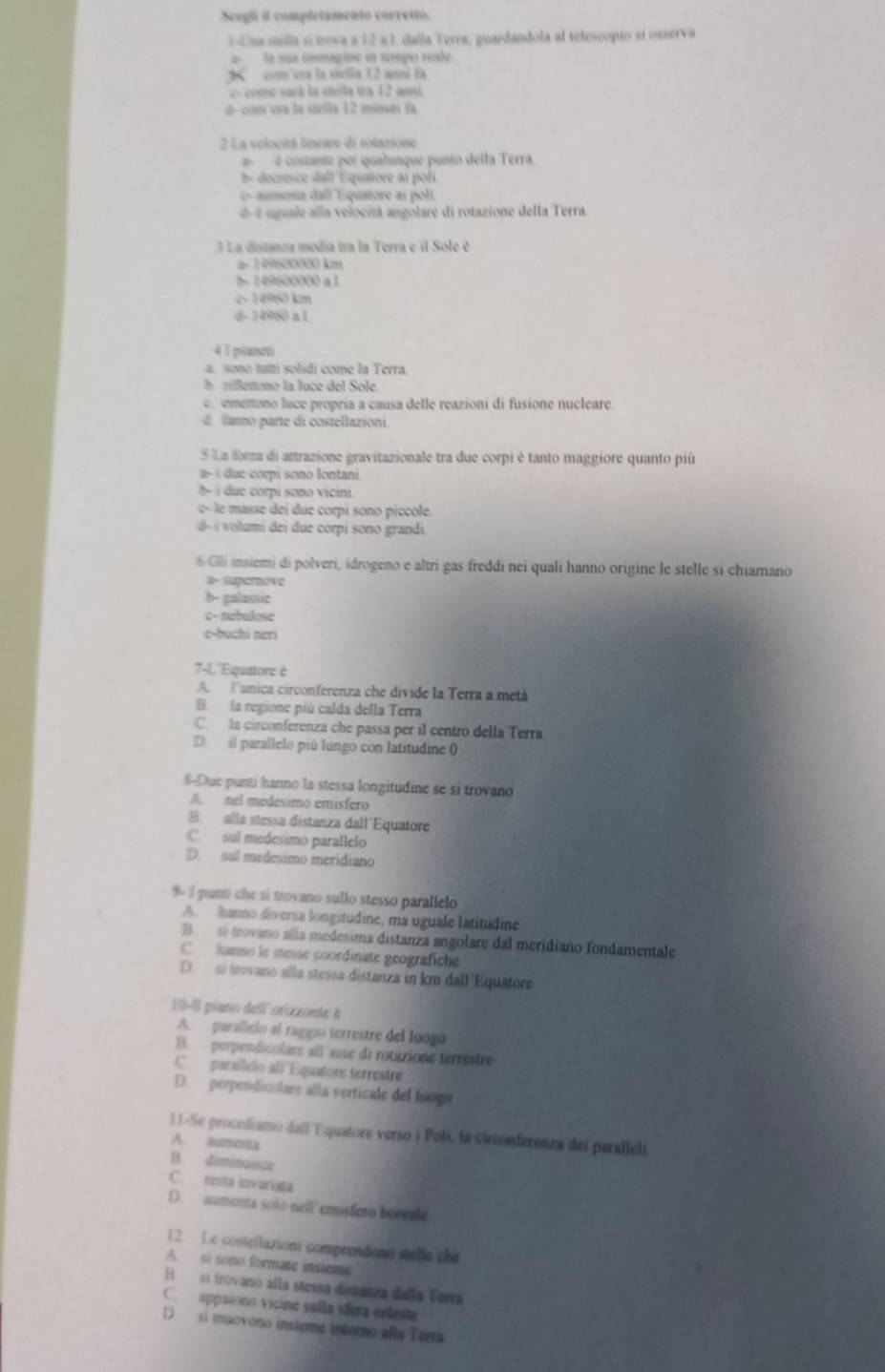 Scegli il completamento córretto.
E-Una stella sí trova a 12 a.1. daíla Terra; guardandola al telescopio sí osserva
2  la sua immagine in tempo reale.
com'era la stella 12 anni fa
c- come sará la stolla tra 12 anni
d- com của la stelta 12 minutí fa
2 La velocitá lineare di rotazione
é costante per qualinque punto della Terra
5 decresce dall Equatore ai poli
c- aumema dall Equatore ai poli
é é uguale alla velocitá angolare di rotazione della Terra
3 La distanza media tra la Terra e il Sole é
a 149500000 km
b- 149600000 a1.
c- 14960 km
6- 14980 a 1
4 1 pianeti
a. sono tum solidi come la Terra.
h rifletono la luce del Sole.
c omenono luce propria a causa delle reazioni di fusione nucleare.
d faano parte di costellazioni.
5 La forza di antrazione gravitazionale tra due corpi è tanto maggiore quanto più
2- i due corpi sono Iontani.
b i due corpi sono vicini.
e masse  dei  ue corpi sono piccole.
# - i volumi dei due corpi sono grandi.
6 Gli insiemi di polveri, idrogeno e altri gas freddi nei quali hanno origine le stelle si chiamano
a- supemove
b- galassic
c- nebulose
c-buchi ncri
7-L''Equiore è
A. Tunica circonferenza che divide la Terra a métà
B. la regione piú calda della Terra
C. la circonferenza che passa per il centro della Terra
D. il parallelo piú lungo con latitudine 0
8-Due punti hanno la stessa longitudine se si trovano
A. nel medesimo emisfero
B. alla stessa distanza dall'Equatore
C. sul medesimo parallelo
D. sul medesimo meridiano
9- 1 punti che si trovano sullo stesso parallelo
A. hanno diversa longitudine, ma uguale latitudine
B. si trovano alla medesima distanza angolare dal meridiano fondamentale
C. hanno le stevse coordinate geografiche
D.  si trovano alla stessa distanza in km dall'Equatore
10-8l piano dell'orizzonte è
A. parallelo al raggió terrestre del luogo
B. perpendicolare all'asse di rotazione terrestre
C. paraílelo all Equatore terrestre
D. perpendicolare alla verticale del luogó
11-Se procediamo dall 'Equatore verso i Poli, la circonferenza dei paralleli
A. sumenta
B. diminuisce
C. resta invariata
D. aumenta solo neil'enusfero boreale
12 Le costellazioni comprendon) stelle the
A. si sono formate insleme
B si trovano alla sorssa distanza della Terra
C. appaiono vicine sulla sfera celeste
D si muovono insieme intorno aña Terra