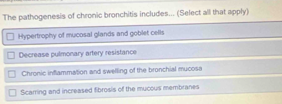 The pathogenesis of chronic bronchitis includes... (Select all that apply)
Hypertrophy of mucosal glands and goblet cells
Decrease pulmonary artery resistance
Chronic inflammation and swelling of the bronchial mucosa
Scarring and increased fibrosis of the mucous membranes