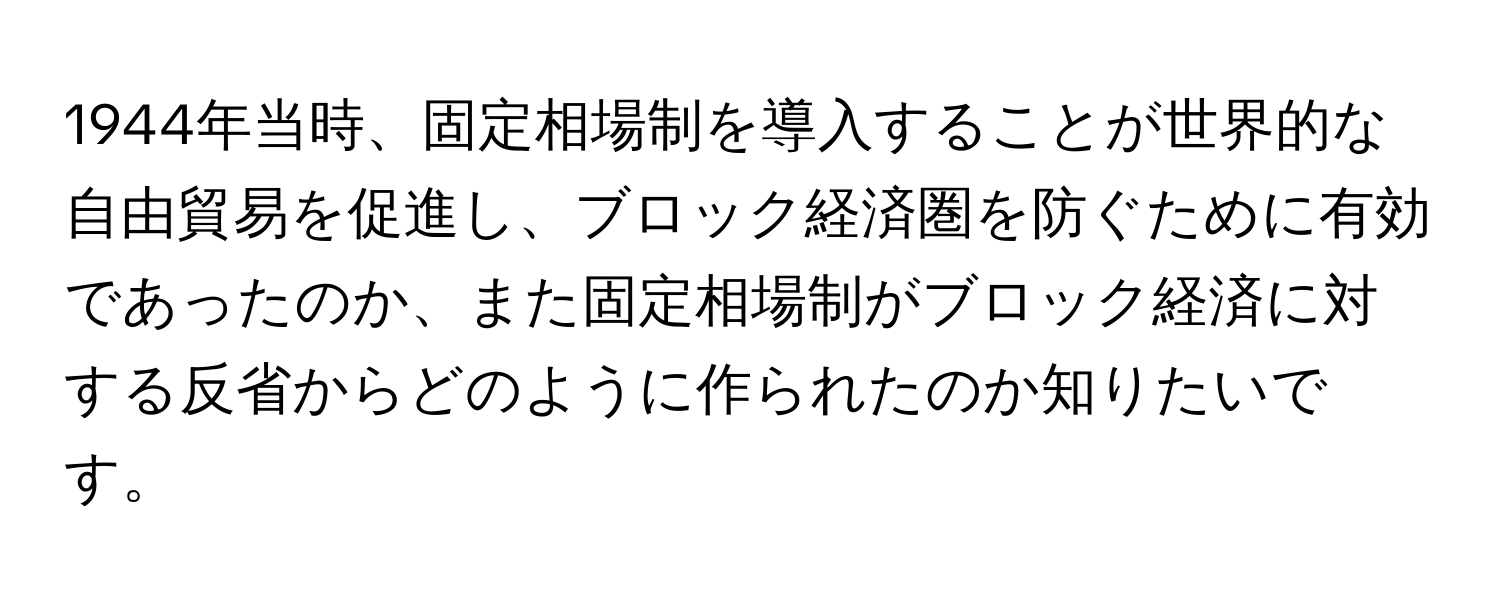 1944年当時、固定相場制を導入することが世界的な自由貿易を促進し、ブロック経済圏を防ぐために有効であったのか、また固定相場制がブロック経済に対する反省からどのように作られたのか知りたいです。