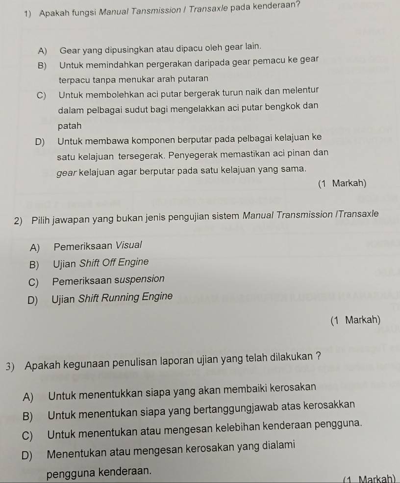 Apakah fungsi Manual Tansmission / Transaxle pada kenderaan?
A) Gear yang dipusingkan atau dipacu oleh gear lain.
B) Untuk memindahkan pergerakan daripada gear pemacu ke gear
terpacu tanpa menukar arah putaran
C) Untuk membolehkan aci putar bergerak turun naik dan melentur
dalam pelbagai sudut bagi mengelakkan aci putar bengkok dan
patah
D) Untuk membawa komponen berputar pada pelbagai kelajuan ke
satu kelajuan tersegerak. Penyegerak memastikan aci pinan dan
gear kelajuan agar berputar pada satu kelajuan yang sama.
(1 Markah)
2) Pilih jawapan yang bukan jenis pengujian sistem Manual Transmission /Transaxle
A) Pemeriksaan Visual
B) Ujian Shift Off Engine
C) Pemeriksaan suspension
D) Ujian Shift Running Engine
(1 Markah)
3) Apakah kegunaan penulisan laporan ujian yang telah dilakukan ?
A) Untuk menentukkan siapa yang akan membaiki kerosakan
B) Untuk menentukan siapa yang bertanggungjawab atas kerosakkan
C) Untuk menentukan atau mengesan kelebihan kenderaan pengguna.
D) Menentukan atau mengesan kerosakan yang dialami
pengguna kenderaan.
(1 Markah)