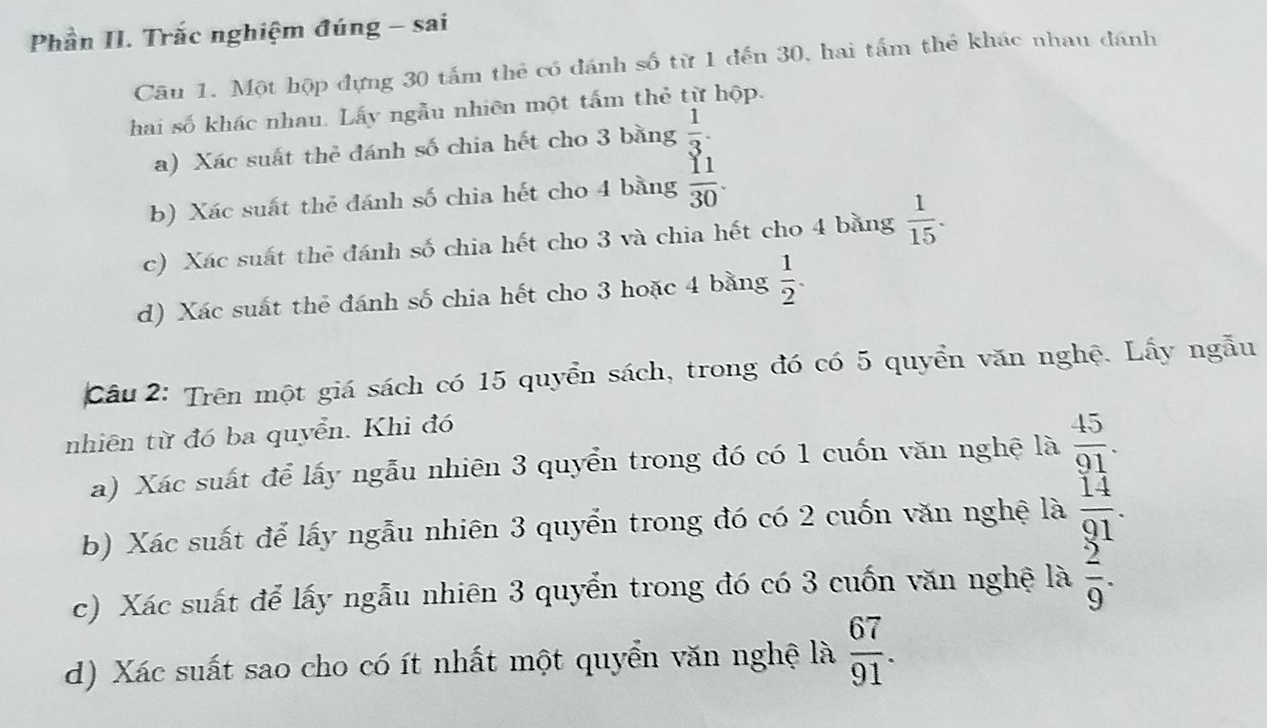 Phần II. Trắc nghiệm đúng - sai 
Cầu 1. Một hộp đựng 30 tấm thẻ có đánh số từ 1 đến 30, hai tấm thể khác nhau đánh 
hai số khác nhau. Lấy ngẫu nhiên một tấm thẻ từ hộp. 
a) Xác suất thẻ đánh số chia hết cho 3 bằng  1/3 . 
b) Xác suất thẻ đánh số chia hết cho 4 bằng  11/30 . 
c) Xác suất thẻ đánh số chia hết cho 3 và chia hết cho 4 bằng  1/15 . 
d) Xác suất thể đánh số chia hết cho 3 hoặc 4 bằng  1/2 . 
Câu 2: Trên một giá sách có 15 quyển sách, trong đó có 5 quyển văn nghệ. Lấy ngẫu 
nhiên từ đó ba quyển. Khi đó 
a) Xác suất để lấy ngẫu nhiên 3 quyển trong đó có 1 cuốn văn nghệ là  45/91 . 
b) Xác suất để lấy ngẫu nhiên 3 quyển trong đó có 2 cuốn văn nghệ là  14/91 . 
c) Xác suất để lấy ngẫu nhiên 3 quyển trong đó có 3 cuốn văn nghệ là  2/9 . 
d) Xác suất sao cho có ít nhất một quyển văn nghệ là  67/91 .