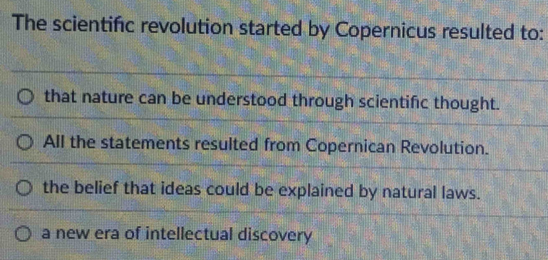 The scientifc revolution started by Copernicus resulted to:
that nature can be understood through scientific thought.
All the statements resulted from Copernican Revolution.
the belief that ideas could be explained by natural laws.
a new era of intellectual discovery