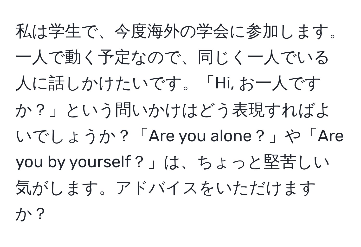 私は学生で、今度海外の学会に参加します。一人で動く予定なので、同じく一人でいる人に話しかけたいです。「Hi, お一人ですか？」という問いかけはどう表現すればよいでしょうか？「Are you alone？」や「Are you by yourself？」は、ちょっと堅苦しい気がします。アドバイスをいただけますか？