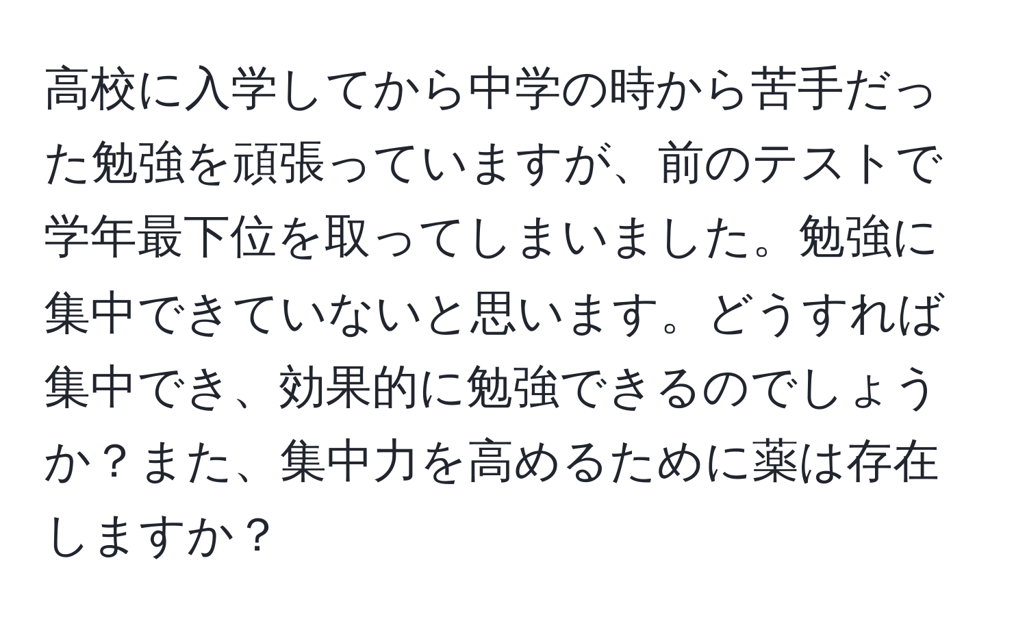 高校に入学してから中学の時から苦手だった勉強を頑張っていますが、前のテストで学年最下位を取ってしまいました。勉強に集中できていないと思います。どうすれば集中でき、効果的に勉強できるのでしょうか？また、集中力を高めるために薬は存在しますか？