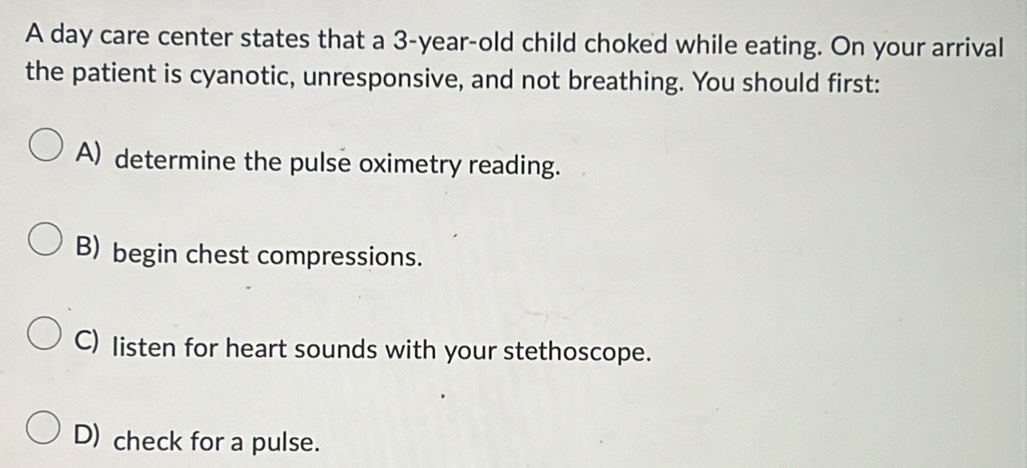 A day care center states that a 3-year-old child choked while eating. On your arrival
the patient is cyanotic, unresponsive, and not breathing. You should first:
A) determine the pulse oximetry reading.
B) begin chest compressions.
C) listen for heart sounds with your stethoscope.
D) check for a pulse.