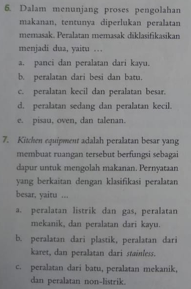 Dalam menunjang proses pengolahan
makanan, tentunya diperlukan peralatan
memasak. Peralatan memasak diklasifikasikan
menjadi dua, yaitu …
a. panci dan peralatan dari kayu,
b. peralatan dari besi dan batu.
c. peralatan kecil dan peralatan besar.
d. peralatan sedang dan peralatan kecil.
e. pisau, oven, dan talenan.
7. Kitchen equipment adalah peralatan besar yang
membuat ruangan tersebut berfungsi sebagai
dapur untuk mengolah makanan. Pernyataan
yang berkaitan dengan klasifikasi peralatan
besar, yaitu ...
a. peralatan listrik dan gas, peralatan
mekanik, dan peralatan dari kayu.
b. peralatan dari plastik, peralatan dari
karet, dan peralatan dari stainless.
c. peralatan dari batu, peralatan mekanik,
dan peralatan non-listrik.