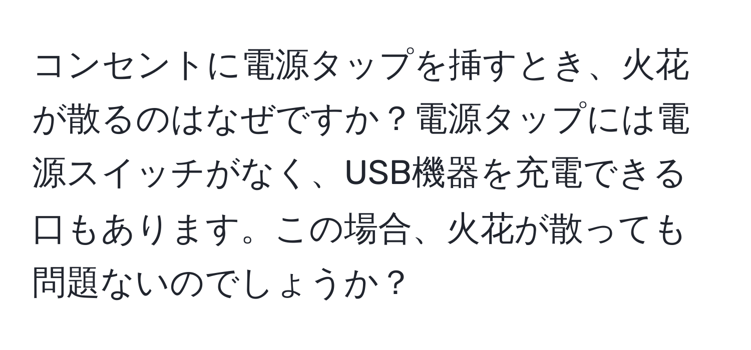 コンセントに電源タップを挿すとき、火花が散るのはなぜですか？電源タップには電源スイッチがなく、USB機器を充電できる口もあります。この場合、火花が散っても問題ないのでしょうか？