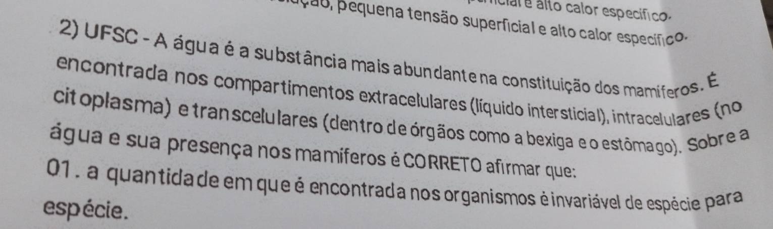 liciar e álto calor específico. 
9 equena tensão superficial e alto calor especíico . 
2) UFSC - A água é a substância mais abundante na constituição dos mamíferos. É 
encontrada nos compartimentos extracelulares (líquído intersticial), intracelulares (no 
citoplasma) e transcelulares (dentro de órgãos como a bexiga e o estômago). Sobre a 
água e sua presença nos mamíferos é CORRETO afirmar que: 
01, a quantida de em que é encontrada nos organismos é invariável de espécie para 
esp écie .