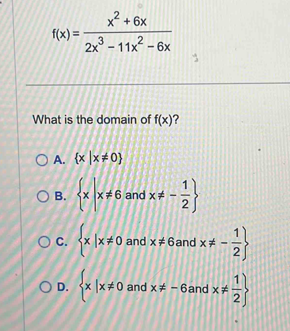 f(x)= (x^2+6x)/2x^3-11x^2-6x 
What is the domain of f(x) ?
A.  x|x!= 0
B.  x|x!= 6andx!= - 1/2 
C.  x|x!= 0andx!= 6a 18 x!= - 1/2 
nd
D.  x|x!= 0andx!= -6 and r x!=  1/2 