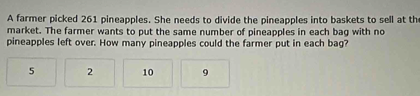 A farmer picked 261 pineapples. She needs to divide the pineapples into baskets to sell at the
market. The farmer wants to put the same number of pineapples in each bag with no
pineapples left over. How many pineapples could the farmer put in each bag?
5 2 10 9