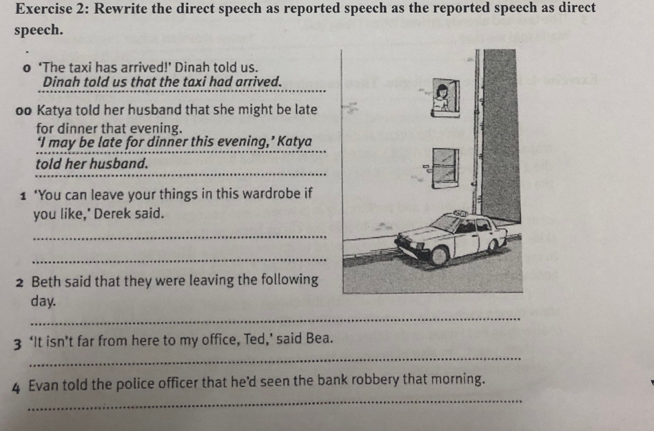 Rewrite the direct speech as reported speech as the reported speech as direct 
speech. 
o ‘The taxi has arrived!’ Dinah told us. 
Dinah told us that the taxi had arrived. 
oo Katya told her husband that she might be late 
for dinner that evening. 
‘I may be late for dinner this evening,’ Katya 
told her husband. 
1 ‘You can leave your things in this wardrobe if 
you like,' Derek said. 
_ 
_ 
2 Beth said that they were leaving the following 
day. 
_ 
_ 
3 ‘It isn’t far from here to my office, Ted,’ said Bea. 
_ 
4 Evan told the police officer that he'd seen the bank robbery that morning.