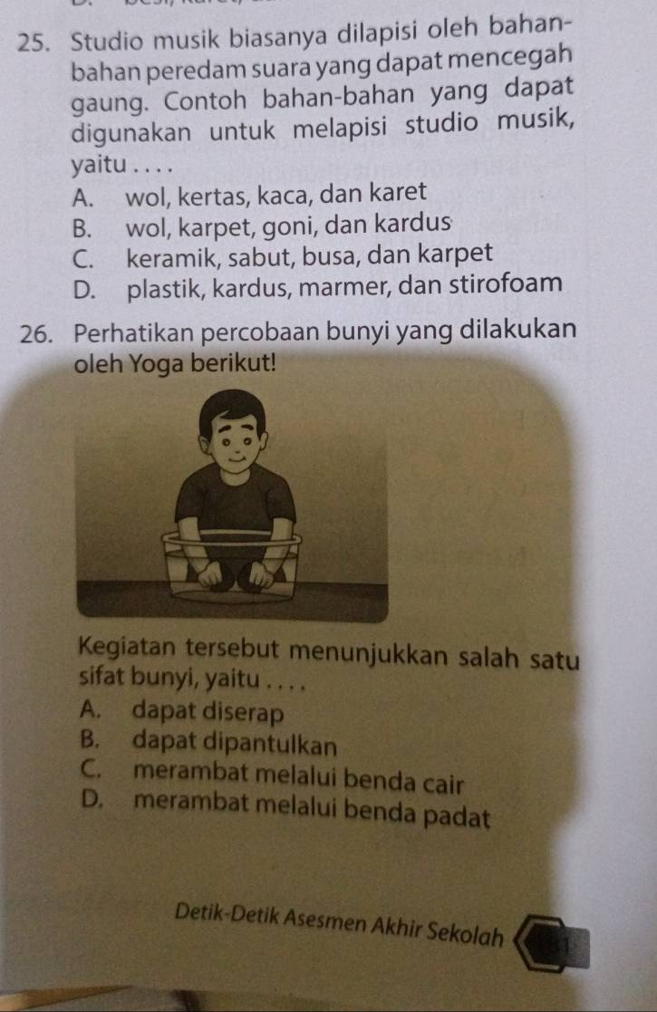 Studio musik biasanya dilapisi oleh bahan-
bahan peredam suara yang dapat mencegah
gaung. Contoh bahan-bahan yang dapat
digunakan untuk melapisi studio musik,
yaitu . . . .
A. wol, kertas, kaca, dan karet
B. wol, karpet, goni, dan kardus
C. keramik, sabut, busa, dan karpet
D. plastik, kardus, marmer, dan stirofoam
26. Perhatikan percobaan bunyi yang dilakukan
oleh Yoga berikut!
Kegiatan tersebut menunjukkan salah satu
sifat bunyi, yaitu . . . .
A. dapat diserap
B. dapat dipantulkan
C. merambat melalui benda cair
D. merambat melalui benda padat
Detik-Detik Asesmen Akhir Sekolah