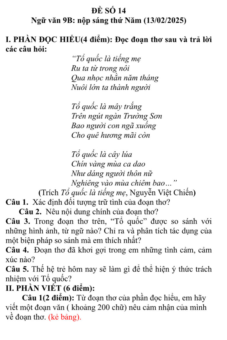 Đề Số 14
Ngữ văn 9B: nộp sáng thứ Năm (13/02/2025) 
I. PHÀN ĐQC HIÊU(4 điểm): Đọc đoạn thơ sau và trả lời 
các câu hỏi: 
'Tổ quốc là tiếng mẹ 
Ru ta từ trong nôi 
Qua nhọc nhắn năm tháng 
Nuôi lớn ta thành người 
Tổ quốc là mây trắng 
Trên ngút ngàn Trường Sơn 
Bao người con ngã xuống 
Cho quê hương mãi còn 
Tổ quốc là cây lúa 
Chín vàng mùa ca dao 
Như dáng người thôn nữ 
Nghiêng vào mùa chiêm bao..'' 
(Trích Tổ quốc là tiếng mẹ, Nguyễn Việt Chiến) 
Câu 1. Xác định đổi tượng trữ tình của đoạn thơ? 
Câu 2. Nêu nội dung chính của đoạn thơ? 
Câu 3. Trong đoạn thơ trên, “Tổ quốc” được so sánh với 
những hình ảnh, từ ngữ nào? Chi ra và phân tích tác dụng của 
một biện pháp so sánh mà em thích nhất? 
Câu 4. Đoạn thơ đã khơi gợi trong em những tình cảm, cảm 
xúc nào? 
Câu 5. Thế hệ trẻ hôm nay sẽ làm gì để thể hiện ý thức trách 
nhiệm với Tổ quốc? 
II. PHÀN VIÉT (6 điểm): 
Câu 1(2 điểm): Từ đoạn thơ của phần đọc hiểu, em hãy 
viết một đoạn văn ( khoảng 200 chữ) nêu cảm nhận của mình 
về đoạn thơ. (kẻ bảng).