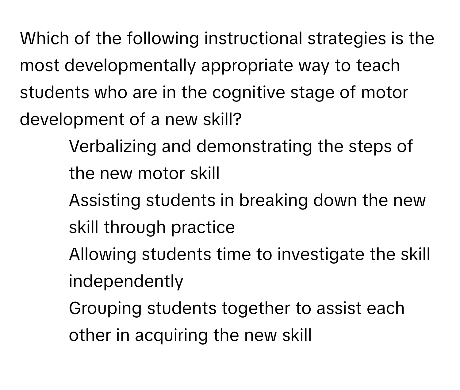 Which of the following instructional strategies is the most developmentally appropriate way to teach students who are in the cognitive stage of motor development of a new skill?

1) Verbalizing and demonstrating the steps of the new motor skill 
2) Assisting students in breaking down the new skill through practice 
3) Allowing students time to investigate the skill independently 
4) Grouping students together to assist each other in acquiring the new skill