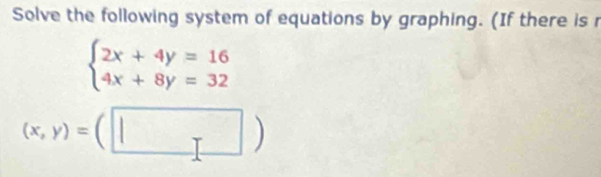 Solve the following system of equations by graphing. (If there is r
beginarrayl 2x+4y=16 4x+8y=32endarray.
(x,y)=(□ )