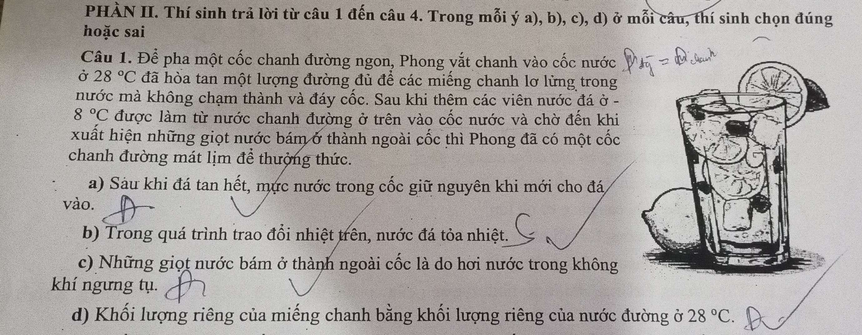 PHÀN II. Thí sinh trả lời từ câu 1 đến câu 4. Trong mỗi ý a), b), c), d) ở mỗi câu, thí sinh chọn đúng
hoặc sai
Câu 1. Để pha một cốc chanh đường ngon, Phong vắt chanh vào cốc nước
Ở 28°C đã hòa tan một lượng đường đủ để các miếng chanh lơ lừng trong
nước mà không chạm thành và đáy cốc. Sau khi thêm các viên nước đá ở -
8°C được làm từ nước chanh đường ở trên vào cốc nước và chờ đến khi
xuất hiện những giọt nước bám ở thành ngoài cốc thì Phong đã có một cốc
chanh đường mát lịm để thưởng thức.
a) Sàu khi đá tan hết, mực nước trong cốc giữ nguyên khi mới cho đá
vào.
b) Trong quá trình trao đổi nhiệt trên, nước đá tỏa nhiệt. C
c) Những giọt nước bám ở thành ngoài cốc là do hơi nước trong không
khí ngưng tụ.
d) Khối lượng riêng của miếng chanh bằng khối lượng riêng của nước đ