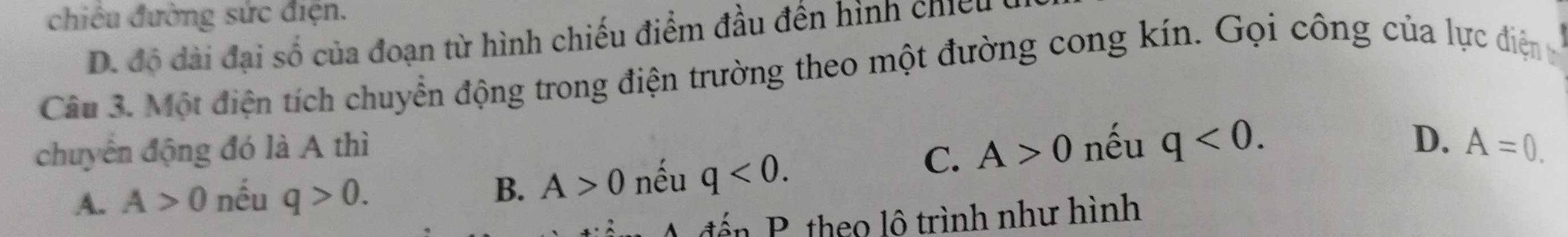 chiêu đường sức điện.
D. độ đài đại số của đoạn từ hình chiếu điểm đầu đến hình chiếu
Câu 3. Một điện tích chuyển động trong điện trường theo một đường cong kín. Gọi công của lực điệnt
chuyển động đó là A thì
C. A>0 nếu q<0</tex>.
D.
A. A>0 nếu q>0. B. A>0 nếu q<0</tex>. A=0. 
đểến P. theo lô trình như hình