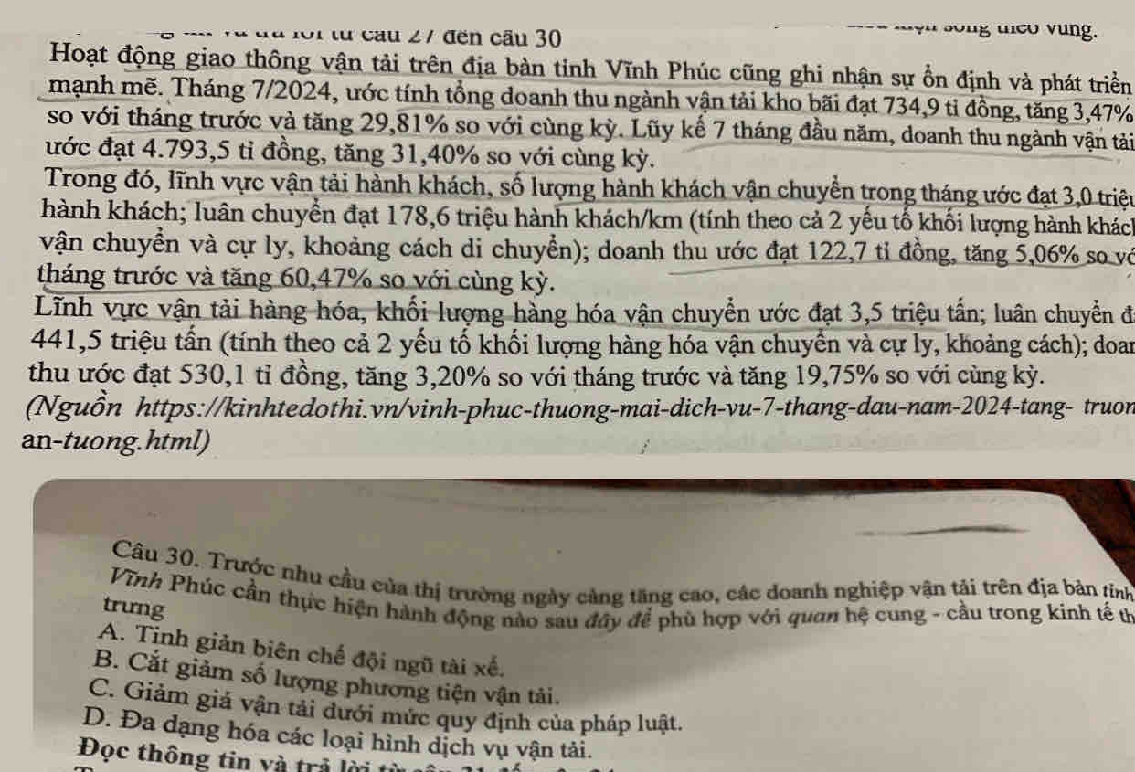 từ cầu 27 đến cầu 30 song uieo vung.
Hoạt động giao thông vận tải trên địa bàn tinh Vĩnh Phúc cũng ghi nhận sự ổn định và phát triển
mạnh mẽ. Tháng 7/2024, ước tính tổng doanh thu ngành vận tải kho bãi đạt 734,9 tỉ đồng, tăng 3,47%
so với tháng trước và tăng 29,81% so với cùng kỳ. Lũy kế 7 tháng đầu năm, doanh thu ngành vận tải
đước đạt 4.793,5 tỉ đồng, tăng 31,40% so với cùng kỳ.
Trong đó, lĩnh vực vận tải hành khách, số lượng hành khách vận chuyển trong tháng ước đạt 3,0 triệt
hành khách; luân chuyển đạt 178,6 triệu hành khách/km (tính theo cả 2 yếu tố khối lượng hành khách
vận chuyển và cự ly, khoảng cách di chuyển); doanh thu ước đạt 122,7 tỉ đồng, tăng 5,06% so vớ
tháng trước và tăng 60,47% so với cùng kỳ.
Lĩnh vực vận tải hàng hóa, khối lượng hàng hóa vận chuyển ước đạt 3,5 triệu tấn; luân chuyển đi
441,5 triệu tấn (tính theo cả 2 yếu tố khối lượng hàng hóa vận chuyển và cự ly, khoảng cách); doan
thu ước đạt 530,1 tỉ đồng, tăng 3,20% so với tháng trước và tăng 19,75% so với cùng kỳ.
(Nguồn https://kinhtedothi.vn/vinh-phuc-thuong-mai-dich-vu-7-thang-dau-nam-2024-tang- truon
an-tuong.html)
Câu 30. Trược nhu cầu của thị trường ngày cảng tăng cao, các doanh nghiệp vận tải trên địa bản tỉnh
Vĩnh Phúc cần thực hiện hành động nào sau đây để phù hợp với quan hệ cung - cầu trong kinh tế th
trưng
A. Tịnh giản biên chế đội ngũ tài xế.
B. Cắt giảm số lượng phương tiện vận tải.
C. Giảm giá vận tải đưới mức quy định của pháp luật.
D. Đa dạng hóa các loại hình dịch vụ vận tải.
Đọc thông tin và trả lờ