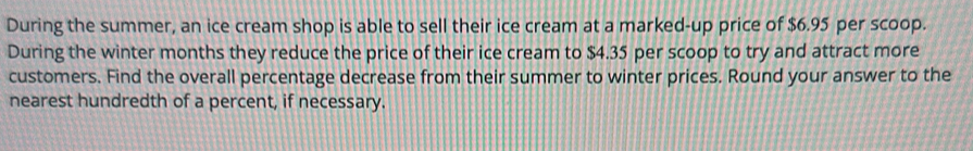 During the summer, an ice cream shop is able to sell their ice cream at a marked-up price of $6.95 per scoop. 
During the winter months they reduce the price of their ice cream to $4.35 per scoop to try and attract more 
customers. Find the overall percentage decrease from their summer to winter prices. Round your answer to the 
nearest hundredth of a percent, if necessary.