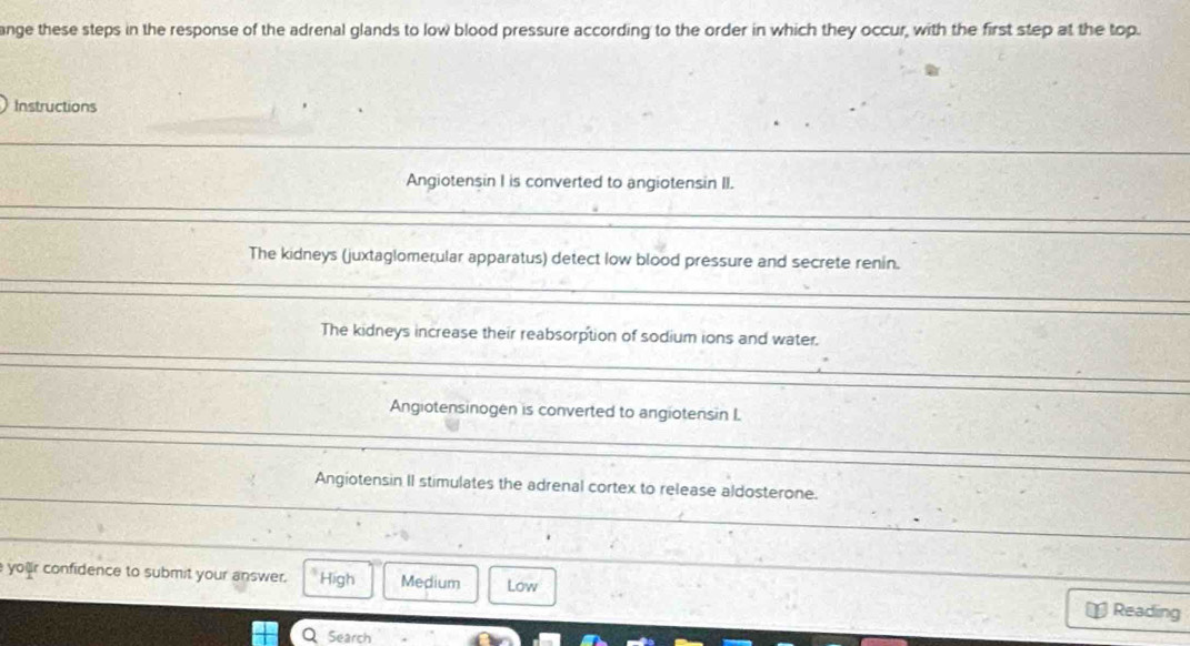 ange these steps in the response of the adrenal glands to low blood pressure according to the order in which they occur, with the first step at the top.
Instructions
Angiotensin I is converted to angiotensin II.
The kidneys (juxtaglomerular apparatus) detect low blood pressure and secrete renin.
The kidneys increase their reabsorption of sodium ions and water.
Angiotensinogen is converted to angiotensin I
Angiotensin II stimulates the adrenal cortex to release aldosterone.
your confidence to submit your answer. High Medium Low Reading
Search