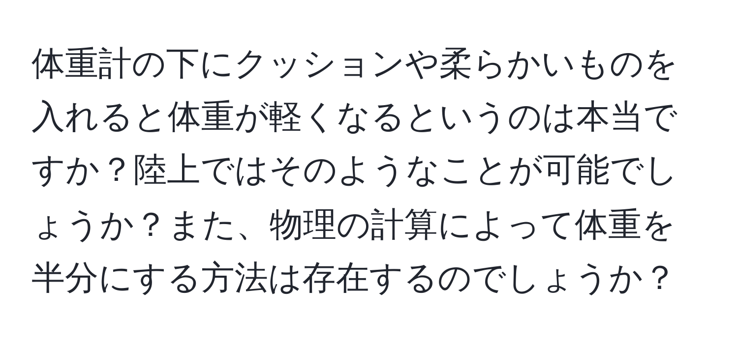 体重計の下にクッションや柔らかいものを入れると体重が軽くなるというのは本当ですか？陸上ではそのようなことが可能でしょうか？また、物理の計算によって体重を半分にする方法は存在するのでしょうか？