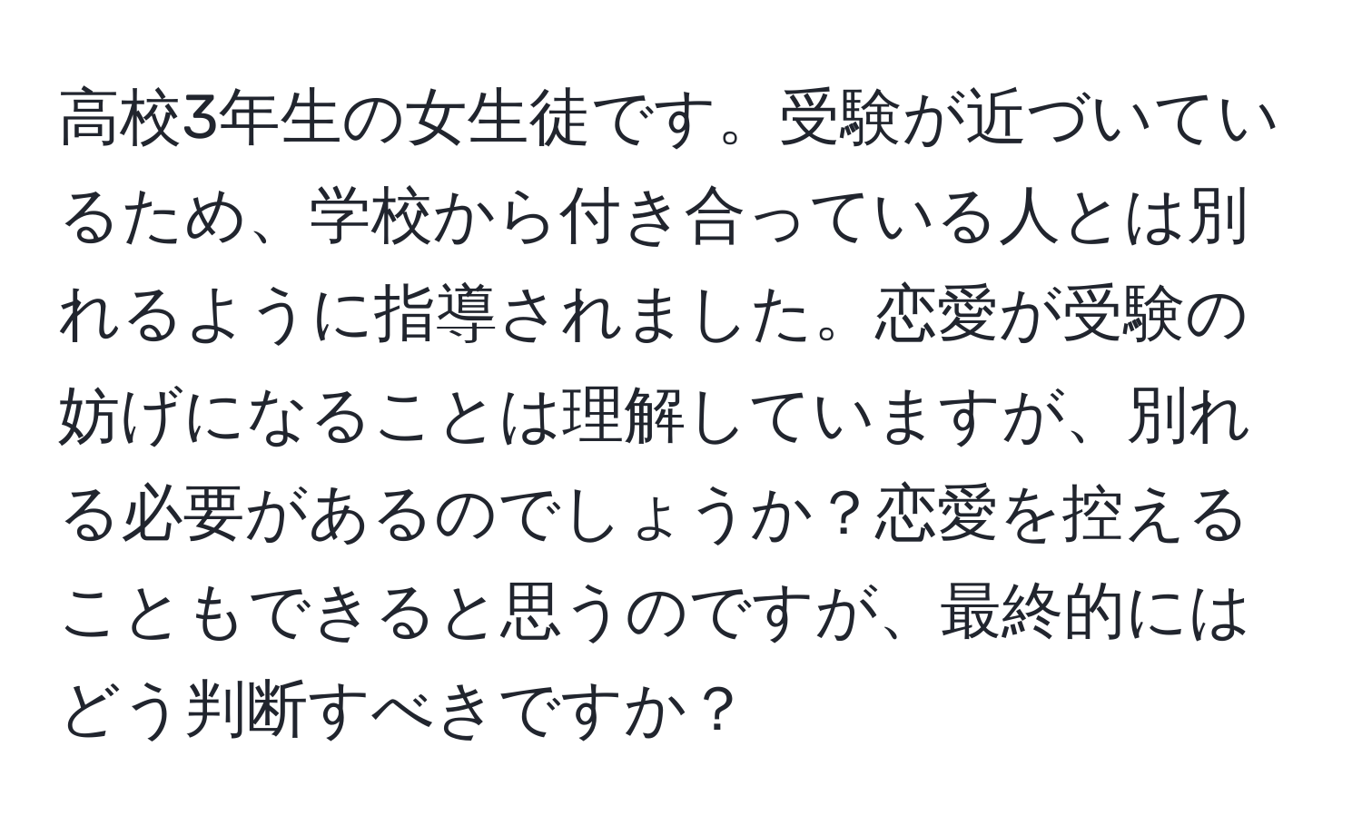 高校3年生の女生徒です。受験が近づいているため、学校から付き合っている人とは別れるように指導されました。恋愛が受験の妨げになることは理解していますが、別れる必要があるのでしょうか？恋愛を控えることもできると思うのですが、最終的にはどう判断すべきですか？