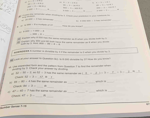 d? 2/ 3=0H2 o) 9/ 3=3RO η 4/ 3-1R1
20/ 3=6R2
200/ 3=66R2 90/ 3=30R0 40/ 3=13R1
_ 
_ 
o 2000/ 3= _ R 900/ 3=300R0 400/ 3-133R1 R_
9000/ 3= _R _ 4000/ 3= _ 
Predict the remainder when dividing by 3. Check your prediction in your notebook by 
lang division 
., 20000/ 3 has remainder _b) 4000000/ 3 has remainder_ 
_ 
g. a) 999* 8 a multiple of 3?_ 
How do you know? 
_ 
_ 
b) 8 000=1000* 8
_
=999* 8+
Explain why 8 000 has the same remainder as 8 when you divide both by 3. 
d Explain why 800 and 80 both have the same remainder as 8 when you divide 
both by 3. Hint: 800=99* 8+8
REMINDER> A number is divisible by 3 if the remainder is 0 when you divide by 3. 
10. Look at your answer to Question 9c). Is 8 000 divisible by 3? How do you know? 
. Use expanded form and the pattern from Question 7 to find the remainder when 
dividing by 3. Check your answer by dividing 
a) 52=50+2, so52/ 3 has the same remainder as (_ 5+_ 2)/ 3= _ / 3= _R _1 
Check: 52/ 3=_ 17R_ 1
b) 84=80+4 has the same remainder as _+ _=_ which is_ 
Check: 84/ 3= _ R_ 
c) 47=40+7 has the same remainder as _+ _= _which is _. 
Check: 47/ 3= _R_
67
Number Sense 7-15