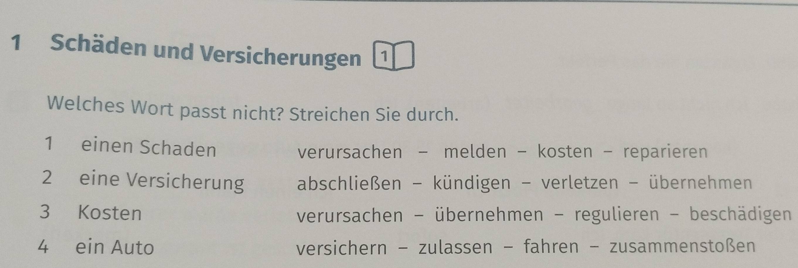 Schäden und Versicherungen 1
Welches Wort passt nicht? Streichen Sie durch.
1 einen Schaden
verursachen - melden - kosten - reparieren
2 eine Versicherung abschließen - kündigen - verletzen - übernehmen
3 Kosten verursachen - übernehmen - regulieren - beschädigen
4 ein Auto versichern - zulassen - fahren - zusammenstoßen