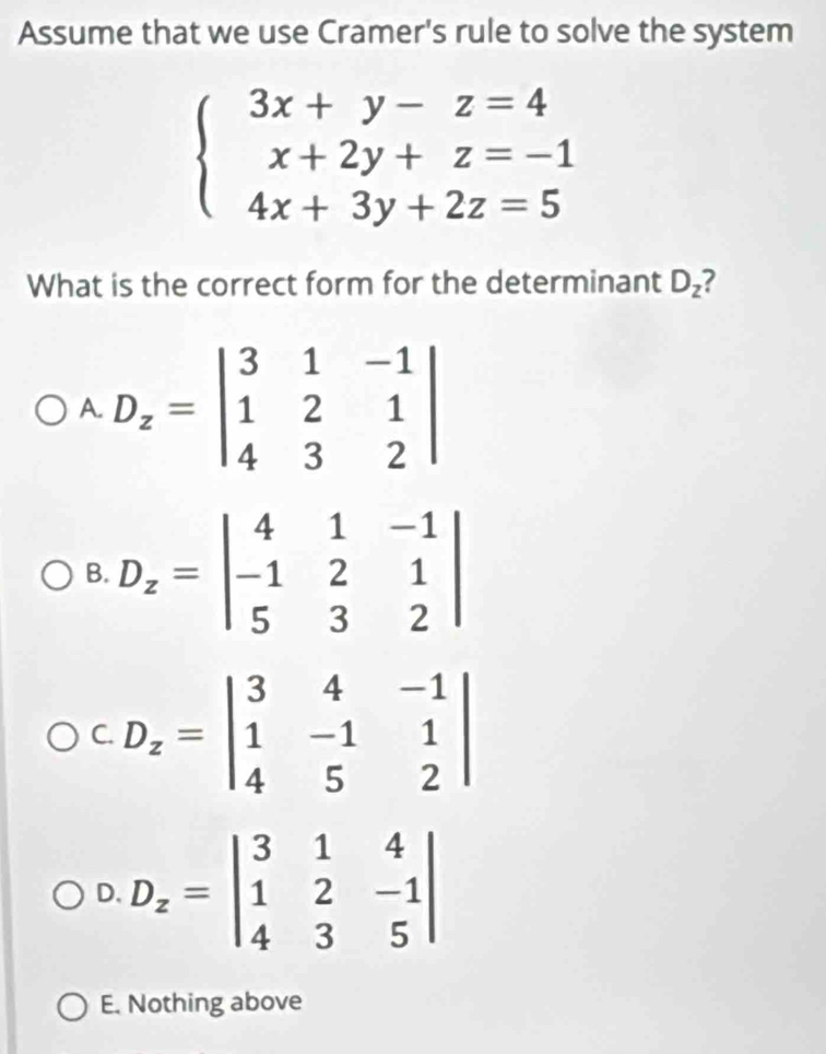 Assume that we use Cramer's rule to solve the system
beginarrayl 3x+y-z=4 x+2y+z=-1 4x+3y+2z=5endarray.
What is the correct form for the determinant D_z 2
A. D_z=beginvmatrix 3&1&-1 1&2&1 4&3&2endvmatrix
B. D_z=beginvmatrix 4&1&-1 -1&2&1 5&3&2endvmatrix
C. D_z=beginvmatrix 3&4&-1 1&-1&1 4&5&2endvmatrix
D. D_z=beginvmatrix 3&1&4 1&2&-1 4&3&5endvmatrix
E. Nothing above