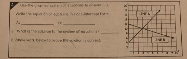 A Use the graphed system of equations to answer 1-3. 
1. Write the equation of each line in slope-intercept form. 
A:_ 
B:_ 
2. What is the solution to the system of equations? _ 
3. Show work below to prove the solution is correct.