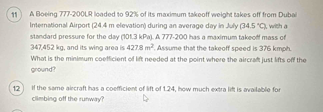 11  A Boeing 777-200LR loaded to 92% of its maximum takeoff weight takes off from Dubai 
International Airport (24.4 m elevation) during an average day in July (34.5°C) , with a 
standard pressure for the day (101.3 kPa). A 777-200 has a maximum takeoff mass of
347,452 kg, and its wing area is 427.8m^2. Assume that the takeoff speed is 376 kmph. 
What is the minimum coefficient of lift needed at the point where the aircraft just lifts off the 
ground? 
12 If the same aircraft has a coefficient of lift of 1.24, how much extra lift is available for 
climbing off the runway?