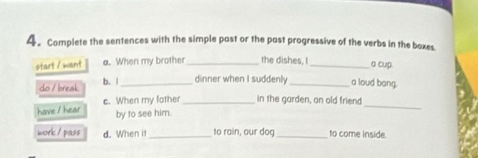 4。Complete the sentences with the simple past or the past progressive of the verbs in the boxes 
start / want a. When my brother _the dishes, I_ 
a cup. 
do / break b. |_ 
dinner when I suddenly _a loud bang. 
c. When my father _in the garden, an old friend 
have / hear by to see him. 
_ 
work / pass d. When it _to rain, our dog _to come inside.