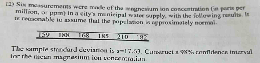 Six measurements were made of the magnesium ion concentration (in parts per 
million, or ppm) in a city's municipal water supply, with the following results. It 
is reasonable to assume that the population is approximately normal.
159 188 168 185 210 182
The sample standard deviation is s=17.63. Construct a 98% confidence interval 
for the mean magnesium ion concentration.