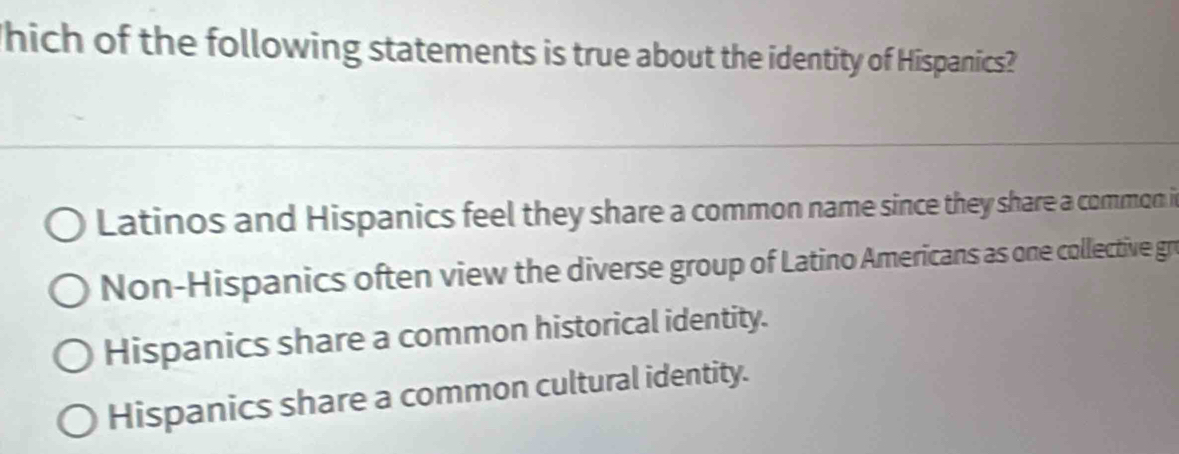 hich of the following statements is true about the identity of Hispanics?
Latinos and Hispanics feel they share a common name since they share a common i
Non-Hispanics often view the diverse group of Latino Americans as one collective gro
Hispanics share a common historical identity.
Hispanics share a common cultural identity.