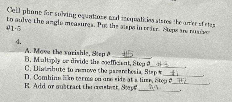 Cell phone for solving equations and inequalities states the order of step 
to solve the angle measures. Put the steps in order. Steps are number 
#1-5 
4. 
_ 
A. Move the variable, Step # 
. 
B. Multiply or divide the coefficient, Step #_ 
. 
C. Distribute to remove the parenthesis, Step # 
_ 
. 
D. Combine like terms on one side at a time, Step #_ 
. 
E. Add or subtract the constant, Step#_ 
.