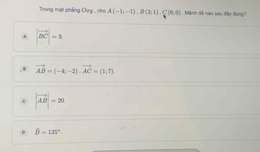 Trong mặt phẳng Oxy , cho A(-1;-1), B(3;1), C(6;0). Mệnh đề nào sau đây đúng?
A |vector BC|=3.
B vector AB=(-4;-2), vector AC=(1;7).
C |vector AB|=20.
D widehat B=135°.