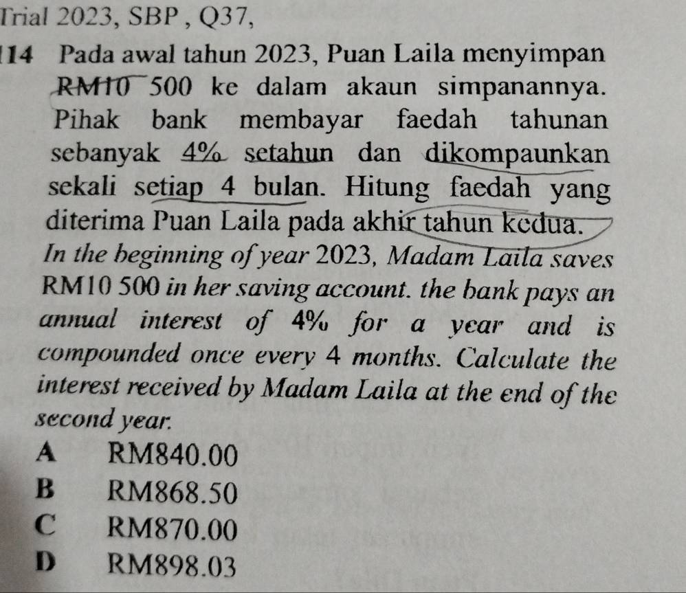 Trial 2023, SBP , Q37,
14 Pada awal tahun 2023, Puan Laila menyimpan
RM10 500 ke dalam akaun simpanannya.
Pihak bank membayar faedah tahunan
sebanyak 4% setahun dan dikompaunkan
sekali setiap 4 bulan. Hitung faedah yang
diterima Puan Laila pada akhir tahun kedua.
In the beginning of year 2023, Madam Laila saves
RM10 500 in her saving account. the bank pays an
annual interest of 4% for a year and is
compounded once every 4 months. Calculate the
interest received by Madam Laila at the end of the
second year.
A RM840.00
B RM868.50
C RM870.00
D RM898.03