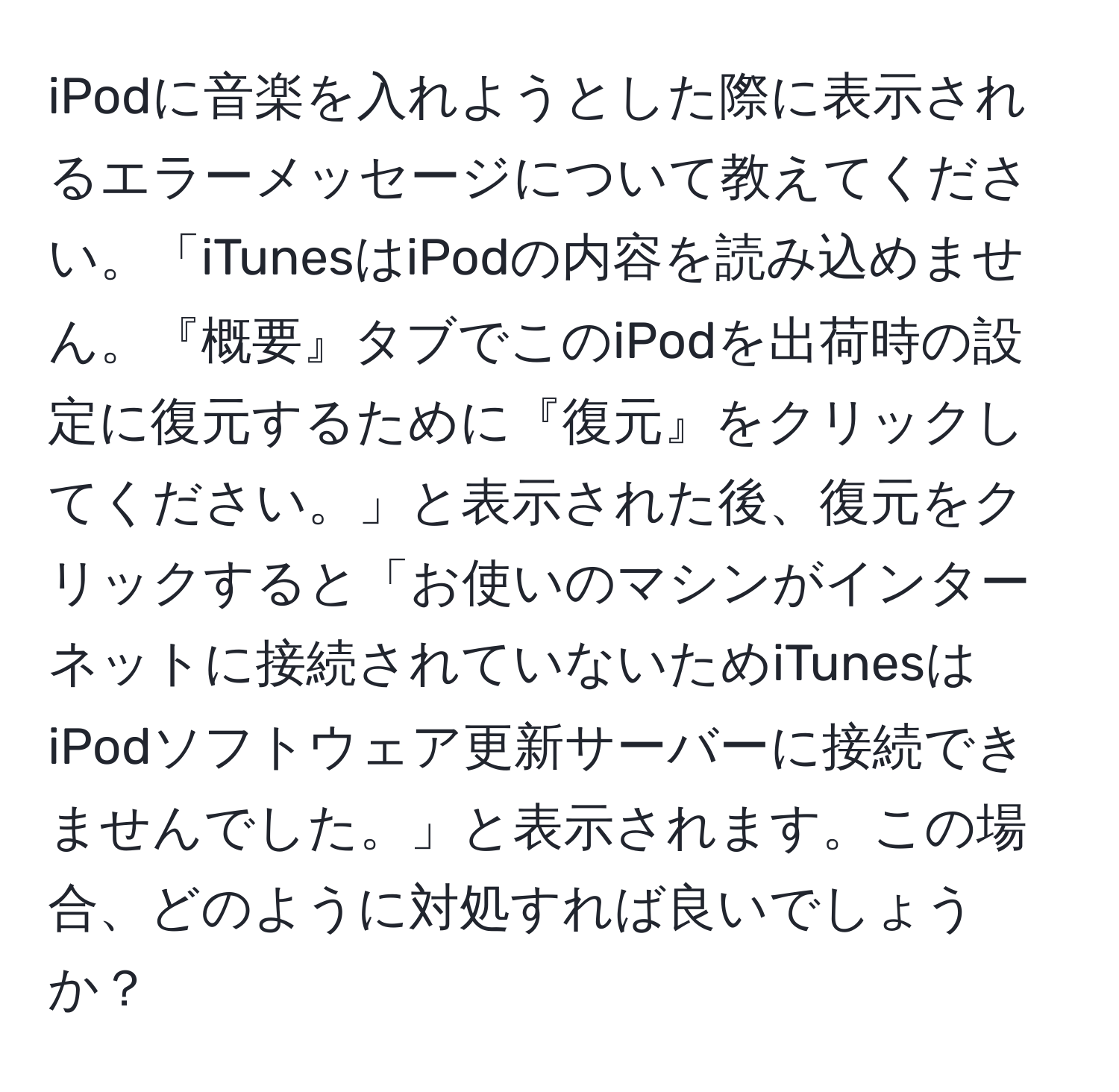 iPodに音楽を入れようとした際に表示されるエラーメッセージについて教えてください。「iTunesはiPodの内容を読み込めません。『概要』タブでこのiPodを出荷時の設定に復元するために『復元』をクリックしてください。」と表示された後、復元をクリックすると「お使いのマシンがインターネットに接続されていないためiTunesはiPodソフトウェア更新サーバーに接続できませんでした。」と表示されます。この場合、どのように対処すれば良いでしょうか？