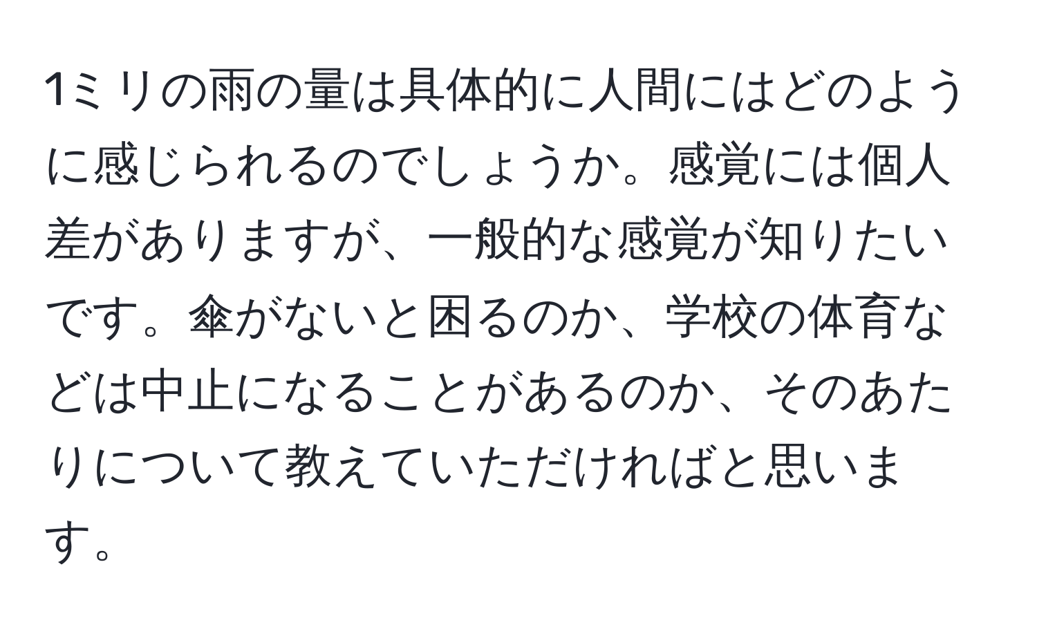 1ミリの雨の量は具体的に人間にはどのように感じられるのでしょうか。感覚には個人差がありますが、一般的な感覚が知りたいです。傘がないと困るのか、学校の体育などは中止になることがあるのか、そのあたりについて教えていただければと思います。