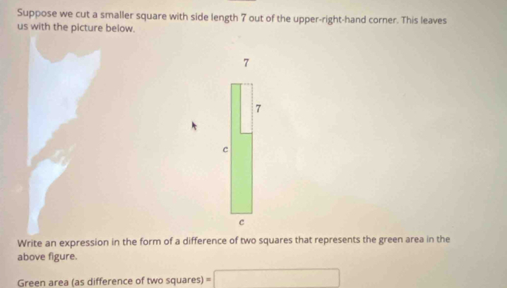 Suppose we cut a smaller square with side length 7 out of the upper-right-hand corner. This leaves 
us with the picture below.
7
7
c 
c 
Write an expression in the form of a difference of two squares that represents the green area in the 
above figure. 
Green area (as difference of two squares) =□