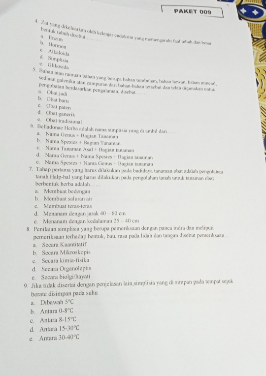 PAKET 009
bentuk tubuḥ disebut
4. Zat yang dikeluarkan oleh kelenjar endokrim yang memengaruhı faal tubuh dan besar
a. Enzim
b. Hormon c. Alkaloida
d. Simplisia
c. Glikosida
5. Bahan atau ramuan bahan yang berupa bahan tumbuhan, bahan bewan, bahan mineral
sediaan galenika atau campuran dari bahan-bahan tersebut dan telah digunakan untuk
pengobatan berdasarkan pengalaman, disebut
a. Obat jadi
b. Obat baru
c. Obat paten
d. Obat ganerik
e. Obat tradisional
6. Belladonae Herba adalah nama simplisia yang di ambil darı...
a. Nama Genus + Bagian Tanaman
b. Nama Spesies + Bagian Tanaman
c. Nama Tanaman Asal + Bagian tanaman
d. Nama Genus + Nama Spesies + Bagian tanaman
e. Nama Spesies + Nama Genus + Bagian tanaman
7. Tahap pertama yang harus dilakukan pada budidaya tanaman obat adalah pengolahan
tanah.Halp-hal yang harus dilakukan pada pengolahan tanah untuk tanaman obat
berbentuk herba adalah .. ..
a. Membuat bedengan
b. Membuat saluran air
c. Membuat teras-teras
d. Menanam dengan jarak 40 - 60 cm
e. Menanam dengan kedalaman 25 - 40 cm
8. Penilaian simplisia yang berupa pemeriksaan dengan panca indra dan meliputi
pemeriksaan terhadap bentuk, bau, rasa pada lidah dan tangan disebut pemeriksaan...
a. Secara Kuantitatif
b. Secara Mikroskopis
c. Secara kimia-fisika
d. Secara Organoleptis
e. Secara biolgi/hayati
9. Jika tidak disertai dengan penjelasan lain,simplisia yang di simpan pada tempat sejuk
berate disimpan pada suhu
a. Dibawah 5°C
b. Antara 0-8°C
c. Antara 8-15°C
d. Antara 15-30°C
e. Antara 30-40°C