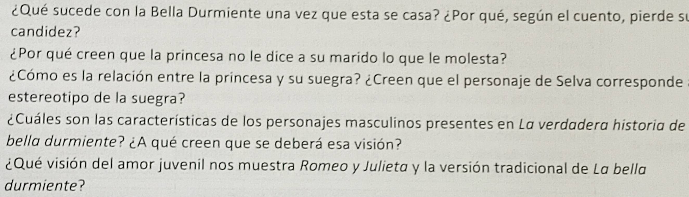 ¿Qué sucede con la Bella Durmiente una vez que esta se casa? ¿Por qué, según el cuento, pierde su 
candidez? 
¿Por qué creen que la princesa no le dice a su marido lo que le molesta? 
¿Cómo es la relación entre la princesa y su suegra? ¿Creen que el personaje de Selva corresponde 
estereotipo de la suegra? 
¿Cuáles son las características de los personajes masculinos presentes en La verdadera historia de 
bella durmiente? ¿A qué creen que se deberá esa visión? 
¿Qué visión del amor juvenil nos muestra Romeo y Julieta y la versión tradicional de La bella 
durmiente?