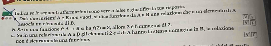 Indica se le seguenti affermazioni sono vere o false e giustifica la tua risposta.
.. a. Dati due insiemí A e B non vuoti, si dice funzione da A a B una relazione che a un elemento di A
v F
associa un elemento di B.
b. Se in una funzione f:Ato B si ha f(2)=3 , allora 3 è l'immagine di 2. V F
c. Se in una relazione da A a B gli elementi 2 e 4 di A hanno la stessa immagine in B, la relazione
V F
non è sicuramente una funzione.