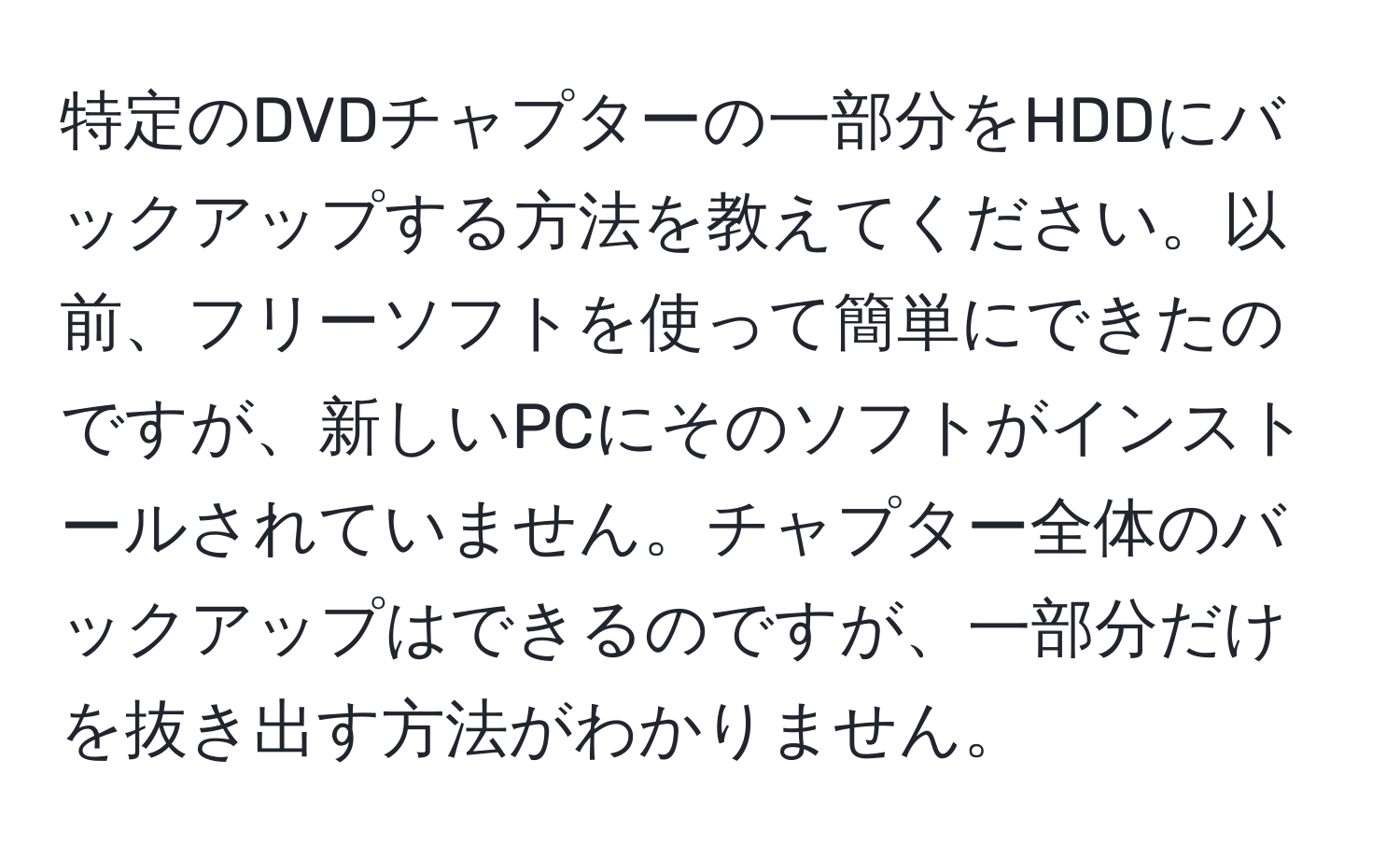 特定のDVDチャプターの一部分をHDDにバックアップする方法を教えてください。以前、フリーソフトを使って簡単にできたのですが、新しいPCにそのソフトがインストールされていません。チャプター全体のバックアップはできるのですが、一部分だけを抜き出す方法がわかりません。