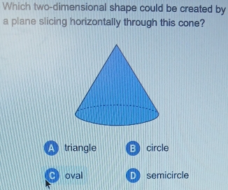 Which two-dimensional shape could be created by
a plane slicing horizontally through this cone?
A triangle Bcircle
C) oval D semicircle