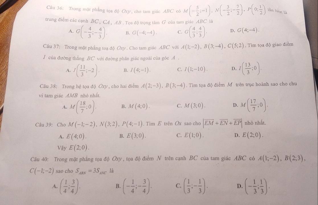 Trong mặt phẳng tọa độ Oxy, cho tam giác ABC có M(- 5/2 ;-1),N(- 3/2 ;- 7/2 ),P(0; 1/2 ) lần lượt là
trung điểm các cạnh BC, CA, AB . Tọa độ trọng tâm G của tam giác ABC là
A. G(- 4/3 ;- 4/3 ). B. G(-4;-4). C. G( 4/3 ; 4/3 ). D. G(4;-4).
Câu 37: Trong mặt phẳng toạ độ Oxy . Cho tam giác ABC với A(1;-2),B(3;-4),C(5;2). Tìm tọa độ giao điểm
I của đường thẳng BC với đường phân giác ngoài của góc A .
A. I( 11/3 ;-2). B. I(4;-1). C. I(1;-10). D. I( 13/3 ;0).
Câu 38: Trong hệ tọa độ Oxy, cho hai điểm A(2;-3),B(3;-4). Tìm tọa độ điểm Mô trên trục hoành sao cho chu
vi tam giác AMB nhỏ nhất.
A. M( 18/7 ;0). B. M(4;0). C. M(3;0). D. M( 17/7 ;0).
Câu 39: Cho M(-1;-2),N(3;2),P(4;-1).TimE trên Ox sao cho |overline EM+overline EN+overline EP| nhỏ nhất.
A. E(4;0). B. E(3;0). C. E(1;0). D. E(2;0).
Vậy E(2;0).
Câu 40: Trong mặt phẳng tọa độ Oxy, tọa độ điểm N trên cạnh BC của tam giác ABC có A(1;-2),B(2;3),
C(-1;-2) sao cho S_ABN=3S_ANC là
A. ( 1/4 ; 3/4 ). (- 1/4 ;- 3/4 ). C. ( 1/3 ;- 1/3 ). D. (- 1/3 ; 1/3 ).
B.