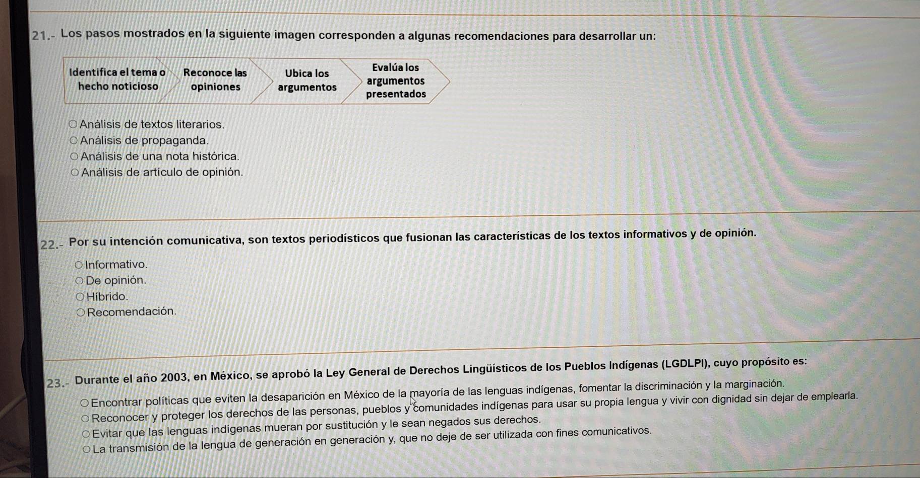 Los pasos mostrados en la siguiente imagen corresponden a algunas recomendaciones para desarrollar un:
Evalúa los
Identifica el tema o Reconoce las Ubica los argumentos
hecho noticioso opiniones argumentos
presentados
Análisis de textos literarios.
Análisis de propaganda
Análisis de una nota histórica.
Análisis de artículo de opinión.
22 Por su intención comunicativa, son textos periodísticos que fusionan las características de los textos informativos y de opinión.
Informativo.
De opinión.
Híbrido
Recomendación.
23 - Durante el año 2003, en México, se aprobó la Ley General de Derechos Lingüísticos de los Pueblos Indígenas (LGDLPI), cuyo propósito es:
Encontrar políticas que eviten la desaparición en México de la mayoría de las lenguas indígenas, fomentar la discriminación y la marginación.
O Reconocer y proteger los derechos de las personas, pueblos y comunidades indígenas para usar su propia lengua y vivir con dignidad sin dejar de emplearla.
Evitar que las lenguas indígenas mueran por sustitución y le sean negados sus derechos.
La transmisión de la lengua de generación en generación y, que no deje de ser utilizada con fines comunicativos.