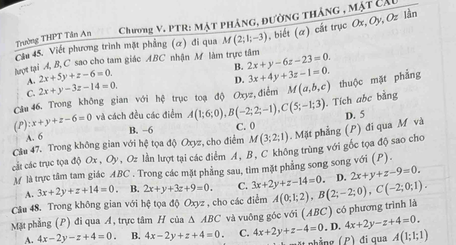 Trường THPT Tân An  Chương V. PTR: MặT pHẢNG, đườnG tHắnG , mặt cầu
Câu 45. Viết phương trình mặt phẳng (α) đi qua M(2;1;-3) , biết (α) cắt trục Ox, Oy, Oz lần
lợt tại A, B, C sao cho tam giác ABC nhận M làm trực tâm 2x+y-6z-23=0.
B.
A. 2x+5y+z-6=0. 3x+4y+3z-1=0.
C. 2x+y-3z-14=0.
D.
Câu 46. Trong không gian với hệ trục toạ độ Oxyz, điểm M(a,b,c) thuộc mặt phẳng
(P) zx+y+z-6=0 và cách đều các điểm A(1;6;0),B(-2;2;-1),C(5;-1;3). Tích abc bằng
D. 5
A. 6 B. −6 C. 0
Câu 47. Trong không gian với hệ tọa độ Oxyz, cho điểm M(3;2;1). Mặt phẳng (P) đi qua M và
cắt các trục tọa độ Ox , Oy, Oz lần lượt tại các điểm A, B, C không trùng với gốc tọa độ sao cho
M là trực tâm tam giác ABC . Trong các mặt phẳng sau, tìm mặt phẳng song song với (P).
A. 3x+2y+z+14=0. B. 2x+y+3z+9=0. C. 3x+2y+z-14=0 、 D. 2x+y+z-9=0.
Câu 48. Trong không gian với hệ tọa độ Oxyz , cho các điểm A(0;1;2),B(2;-2;0),C(-2;0;1).
Mặt phẳng (P) đi qua Á, trực tâm H của △ ABC và vuông góc với (ABC) có phương trình là
A. 4x-2y-z+4=0. B. 4x-2y+z+4=0. C. 4x+2y+z-4=0. D. 4x+2y-z+4=0.
p    phẳng (P) đi qua A(1;1;1)